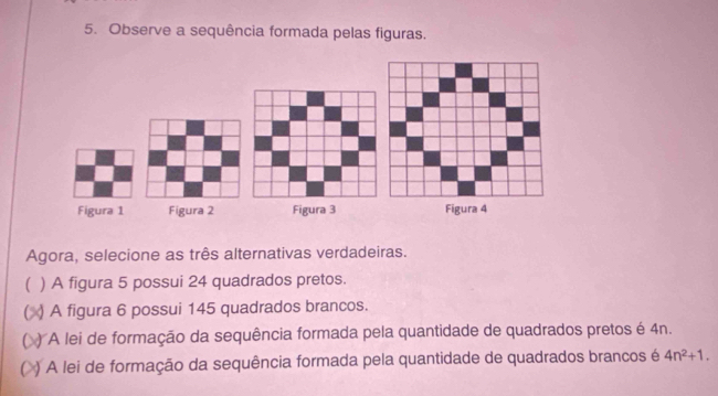 Observe a sequência formada pelas figuras. 
Figura 1 Figura 2 Figura 3 
Agora, selecione as três alternativas verdadeiras. 
) A figura 5 possui 24 quadrados pretos. 
 ) A figura 6 possui 145 quadrados brancos. 
) A lei de formação da sequência formada pela quantidade de quadrados pretos é 4n. 
) A lei de formação da sequência formada pela quantidade de quadrados brancos é 4n^2+1.