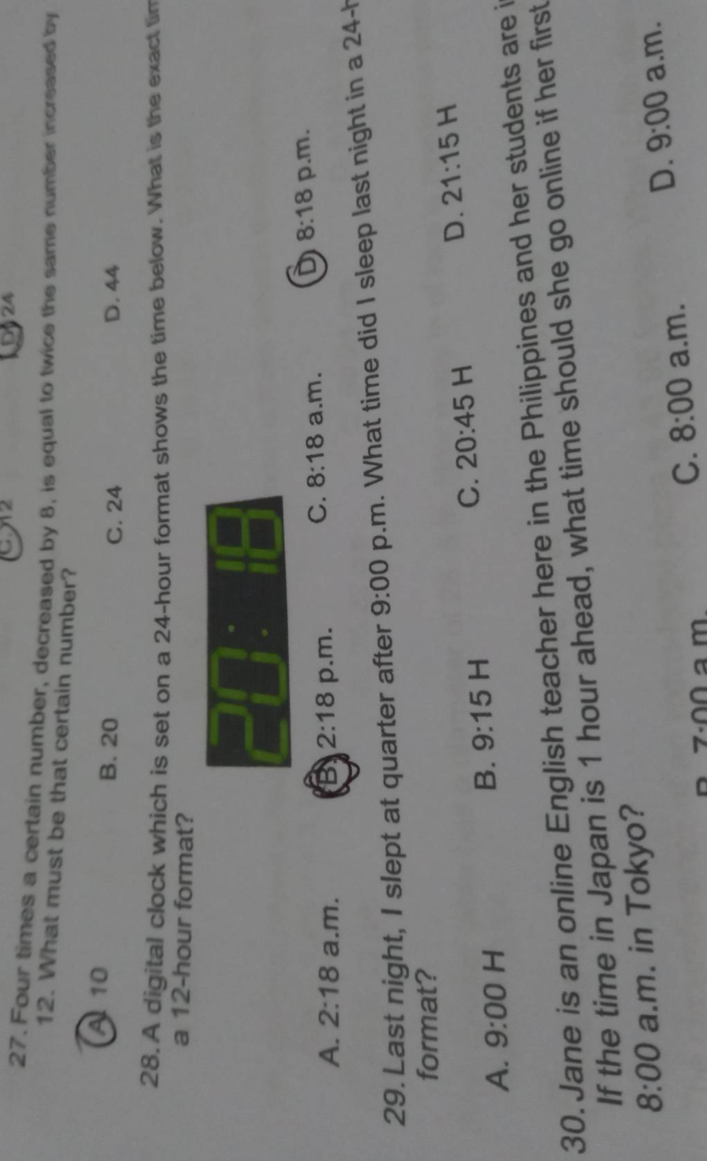 CA2 24
27. Four times a certain number, decreased by 8, is equal to twice the same number increased by
12. What must be that certain number?
A 10 B. 20
C. 24 D. 44
28. A digital clock which is set on a 24-hour format shows the time below. What is the exact tim
a 12-hour format?
A. 2:18 a.m. 2:18 p.m. a.m. p.m.
B
C. 8:18
D 8:18
29. Last night, I slept at quarter after 9:00 p.m. What time did I sleep last night in a 24-h
format?
A. 9:00 H
B. 9:15 H
C. 20:45 H D. 21:15 H
30. Jane is an online English teacher here in the Philippines and her students are i
If the time in Japan is 1 hour ahead, what time should she go online if her first
8:00 a.m. in Tokyo?
D. 9:00 a.m.
C. 8:00 a.m.