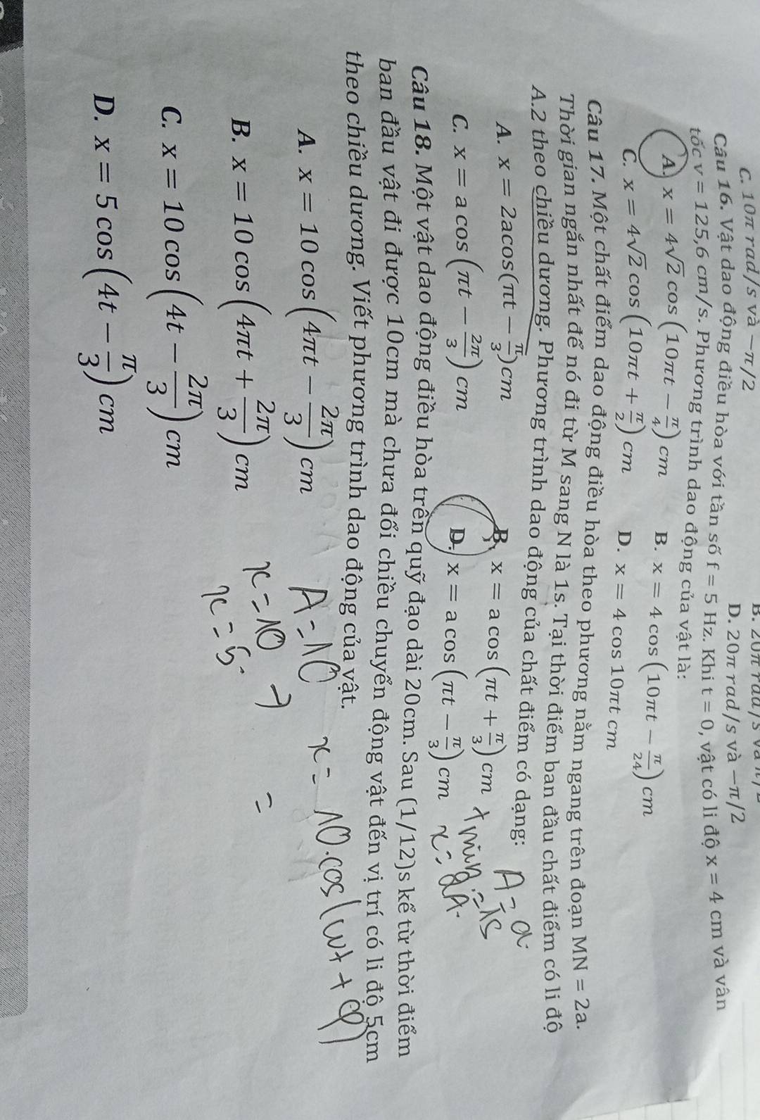 C. 10π rad sva-π / 2
D. 20π rad/s và −π/2
Câu 16. Vật dạo động điều hòa với tần số f=5Hz. Khi t=0 , vật có li độ x=4cm và vân
tốc v=125,6cm/s s. Phương trình dao động của vật là:
A x=4sqrt(2)cos (10π t- π /4 )cm B. x=4cos (10π t- π /24 )cm
C. x=4sqrt(2)cos (10π t+ π /2 )cm D. x=4cos 10π tcm
Câu 17. Một chất điểm dao động điều hòa theo phương nằm ngang trên đoạn MN=2a.
Thời gian ngắn nhất để nó đi từ M sang N là 1s. Tại thời điểm ban đầu chất điểm có li độ
A.2 theo chiều dương. Phương trình dao động của chất điểm có dạng:
A. x=2acos (π t- π /3 )cm
B x=acos (π t+ π /3 )cm
C. x=acos (π t- 2π /3 )cm
D. x=acos (π t- π /3 )cm
Câu 18. Một vật dao động điều hòa trên quỹ đạo dài 20cm. Sau (1/12)s kể từ thời điểm
ban đầu vật đi được 10cm mà chưa đổi chiều chuyển động vật đến vị trí có li đô 5cm
theo chiều dương. Viết phương trình dao động của vật.
A. x=10cos (4π t- 2π /3 )cm
B. x=10cos (4π t+ 2π /3 )cm
C. x=10cos (4t- 2π /3 )cm
D. x=5cos (4t- π /3 )cm