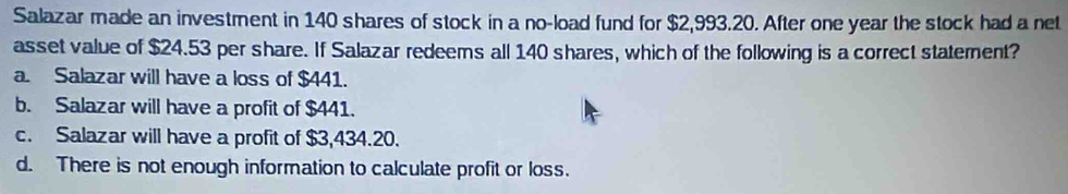 Salazar made an investment in 140 shares of stock in a no-load fund for $2,993.20. After one year the stock had a net
asset value of $24.53 per share. If Salazar redeems all 140 shares, which of the following is a correct statement?
a. Salazar will have a loss of $441.
b. Salazar will have a profit of $441.
c. Salazar will have a profit of $3,434.20.
d. There is not enough information to calculate profit or loss.