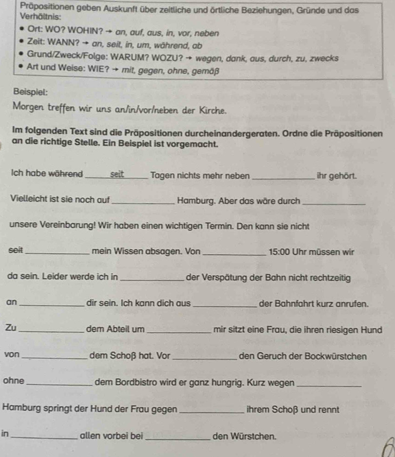 Präpositionen geben Auskunft über zeitliche und örtliche Beziehungen, Gründe und das 
Verhältnis: 
Ort: WO? WOHIN? → an, auf, aus, in, vor, neben 
Zeit: WANN? → an, seit, in, um, während, ab 
Grund/Zweck/Folge: WARUM? WOZU? → wegen, dank, aus, durch, zu, zwecks 
Art und Weise: WIE? → mit, gegen, ohne, gemäß 
Beispiel: 
Morgen treffen wir uns an/in/vor/neben der Kirche. 
Im folgenden Text sind die Präpositionen durcheinandergeraten. Ordne die Präpositionen 
an die richtige Stelle. Ein Beispiel ist vorgemacht. 
Ich habe während _seit _ Tagen nichts mehr neben _ihr gehört. 
Vielleicht ist sie noch auf_ Hamburg. Aber das wäre durch_ 
unsere Vereinbarung! Wir haben einen wichtigen Termin. Den kann sie nicht 
seit _mein Wissen absagen. Von _ 15:00 Uhr müssen wir 
da sein. Leider werde ich in _der Verspätung der Bahn nicht rechtzeitig 
an _dir sein. Ich kann dich aus _der Bahnfahrt kurz anrufen. 
Zu_ dem Abteil um _mir sitzt eine Frau, die ihren riesigen Hund 
von _dem Schoß hat. Vor _den Geruch der Bockwürstchen 
ohne_ dem Bordbistro wird er ganz hungrig. Kurz wegen_ 
Hamburg springt der Hund der Frau gegen _ihrem Schoß und rennt 
in _allen vorbei bei _den Würstchen.