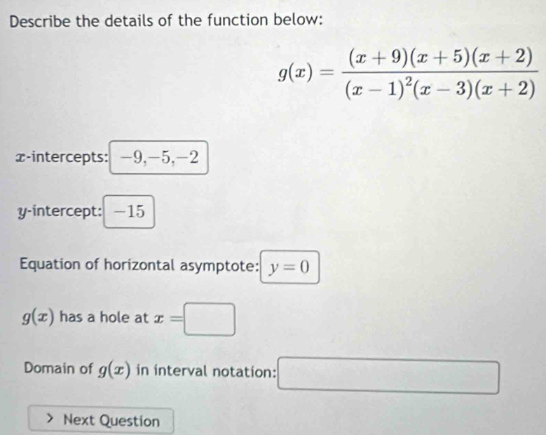 Describe the details of the function below:
g(x)=frac (x+9)(x+5)(x+2)(x-1)^2(x-3)(x+2)
x-intercepts: -9, -5, -2
y-intercept: ： -15
Equation of horizontal asymptote: y=0
g(x) has a hole at x=□
Domain of g(x) in interval notation: □ 
Next Question