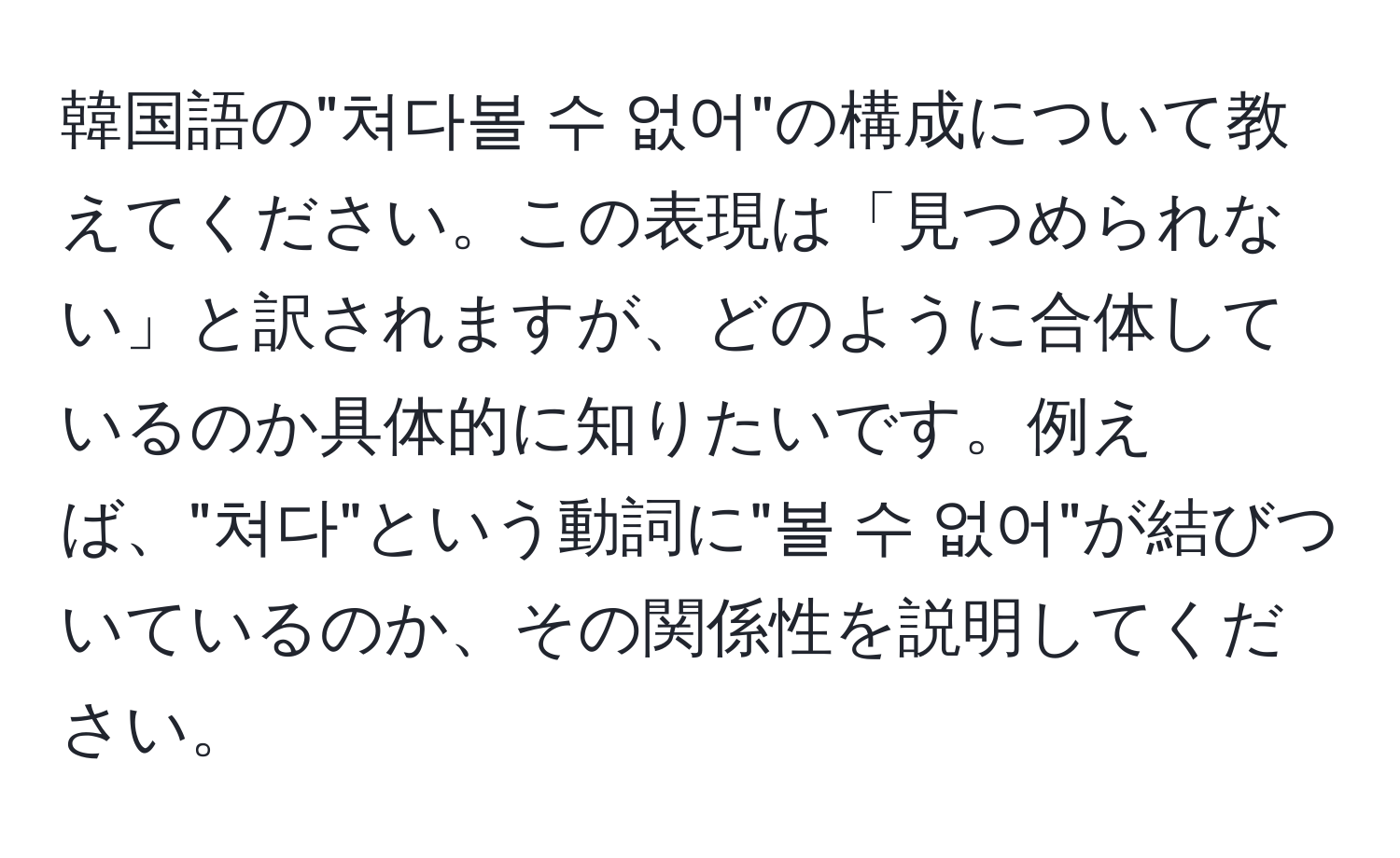 韓国語の"쳐다볼 수 없어"の構成について教えてください。この表現は「見つめられない」と訳されますが、どのように合体しているのか具体的に知りたいです。例えば、"쳐다"という動詞に"볼 수 없어"が結びついているのか、その関係性を説明してください。