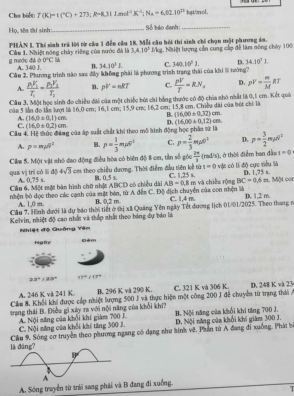 Cho biết: T(K)=t(^circ C)+273;R=8,31J.mol^(-1).K^(-1);N_A=6,02.10^(23)hat /mol.
Họ, tên thí sinh: _Số báo danh:_
PHÀN I. Thí sinh trả lời từ câu 1 đến câu 18. Mỗi câu hỏi thí sinh chỉ chọn một phương án.
Câu 1. Nhiệt nóng chảy riêng của nước đá là 3,4.10^5 J/k σ g. Nhiệt lượng cần cung cấp để làm nóng chảy 100
g nước đá ở 0°C là
A. 340 J.
B. 34.10^3J. C. 340.10^5J. D. 34.10^7J.
Câu 2. Phương trình nào sau đây không phải là phương trình trạng thái của khí lí tưởng?
A. frac p_1V_1T_1=frac p_2V_2T_2 B. pV=nRT C.  pV/T =R.N_A D. pV= m/M RT
Câu 3. Một học sinh đo chiều dài của một chiếc bút chì bằng thước có độ chia nhỏ nhất là 0,1 cm. Kết quả
của 5 lần đo lần lượt là 16,0 cm; 16,1 cm; 15,9 cm; 16,2 cm; 15,8 cm. Chiều dài của bút chì là
A. (16,0± 0,1)cm.
B. (16,00± 0,32)cm.
C. (16,0± 0,2)cm.
D. (16,00± 0,12)cm.
Câu 4. Hệ thức đúng của áp suất chất khí theo mô hình động học phân tử là
A. p=mmu overline v^(2 B. p=frac 1)3mmu overline v^(2 C. p=frac 2)3mmu overline v^(2 D. p=frac 3)2mmu overline v^(2
Câu 5. Một vật nhỏ dao động điều hòa có biên độ 8 cm, tần số góc frac 2π)3 -4e° rad/s) , ở thời điểm ban đầu t=0
qua vị trí có li độ 4sqrt(3)cm theo chiều dương. Thời điểm đầu tiên kể từ t=0 vật có li độ cực tiểu là
A. 0,75 s. B. 0,5 s. C. 1,25 s. D. 1,75 s.
Câu 6. Một mặt bàn hình chữ nhật ABCD có chiều dài AB=0,8m và chiều rộng BC=0,6m.  Một con
nhện bò dọc theo các cạnh của mặt bàn, từ A đến C. Độ dịch chuyển của con nhện là
A. 1,0 m. B. 0,2 m. C. 1,4 m. D. 1,2 m.
Câu 7. Hình dưới là dự báo thời tiết ở thị xã Quảng Yên ngày Tết dương lịch 01/01/2025. Theo thang n
Kelvin, nhiệt độ cao nhất và thấp nhất theo bảng dự báo là
Nhiệt độ Quảng Yên
Ngày Đêm
23°/23° 17°/17°
A. 246 K và 241 K. B. 296 K và 290 K. C. 321 K và 306 K. D. 248 K và 23
Câu 8. Khối khí được cấp nhiệt lượng 500 J và thực hiện một công 200 J để chuyển từ trạng thái A
trạng thái B. Điều gì xảy ra với nội năng của khối khí?
A. Nội năng của khối khí giảm 700 J. B. Nội năng của khối khí tăng 700 J.
C. Nội năng của khối khí tăng 300 J. D. Nội năng của khối khí giảm 300 J.
Câu 9. Sóng cơ truyền theo phương ngang có dạng như hình vẽ. Phần tử A đang đi xuống. Phát bìị
A. Sóng truyền từ trái sang phải và B đang đi xuống.
T