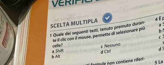 Verific
SCELTA MULTIPLA
a 
1 Quale dei seguenti tasti, tenuto premuto duran- 4 è F
te il clic con il mouse, permette di selezionare più b ì
celle? c 
a Shift c Nessuno
5
d Ctrl
d s
b Alt
formule non contiene riferi-
5 La