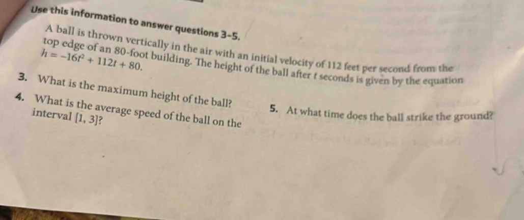 Use this information to answer questions 3-5. 
A ball is thrown vertically in the air with an initial velocity of 112 feet per second from the
h=-16t^2+112t+80. 
top edge of an 80-foot building. The height of the ball after t seconds is given by the equation 
3. What is the maximum height of the ball? 
4. What is the average speed of the ball on the 
5. At what time does the ball strike the ground? 
interval [1,3]