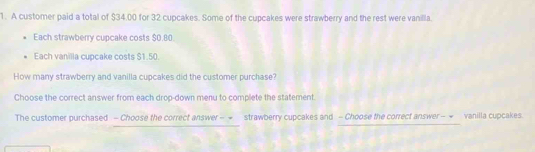 A customer paid a total of $34.00 for 32 cupcakes. Some of the cupcakes were strawberry and the rest were vanilla. 
Each strawberry cupcake costs $0.80
Each vanilla cupcake costs $1.50. 
How many strawberry and vanilla cupcakes did the customer purchase? 
Choose the correct answer from each drop-down menu to complete the statement. 
The customer purchased - Choose the correct answer - = strawberry cupcakes and - Choose the correct answer - = vanilla cupcakes.