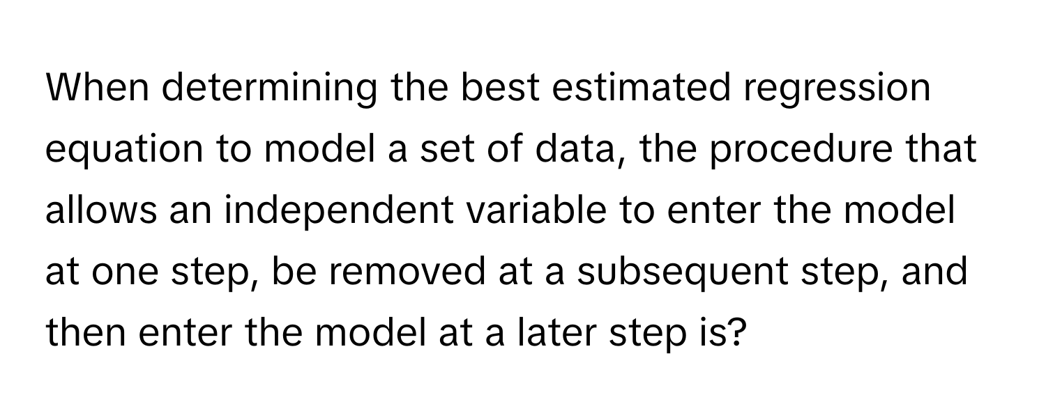 When determining the best estimated regression equation to model a set of data, the procedure that allows an independent variable to enter the model at one step, be removed at a subsequent step, and then enter the model at a later step is?