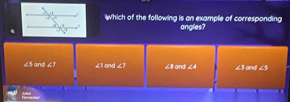 hich of the following is an example of corresponding
angles?
∠ 5 and ∠ 7 ∠ 1 and ∠ 7 ∠ 8 and ∠ 4 ∠ 3 and ∠ 5
Jutus
Fernandes