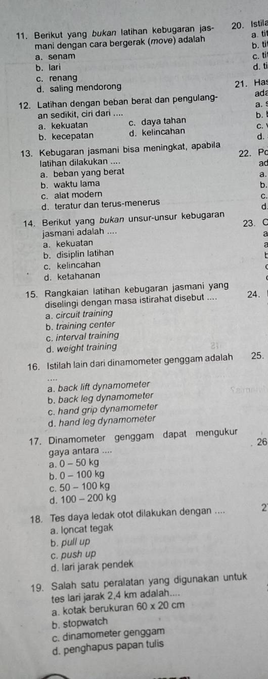 Berikut yang bukan latihan kebugaran jas- 20. Istila
mani dengan cara bergerak (move) adalah b. ti a. ti
a. senam c. ti
b. lari d. ti
c. renang
d. saling mendorong
21. Has
12. Latihan dengan beban berat dan pengulang- ada
an sedikit, ciri dari .... a.
a. kekuatan c. daya tahan b. C.
b. kecepatan d. kelincahan
d.
13. Kebugaran jasmani bisa meningkat, apabila
22. Pc
latihan dilakukan ....
ad
a. beban yang berat
a.
b. waktu lama
b.
c. alat modern
C.
d. teratur dan terus-menerus
d
14. Berikut yang bukan unsur-unsur kebugaran
23. C
jasmani adalah ....
a
a. kekuatan a
b. disiplin latihan

c. kelincahan
d. ketahanan
15. Rangkaian latihan kebugaran jasmani yang
diselingi dengan masa istirahat disebut .... 24.
a. circuit training
b. training center
c. interval training
d. weight training
16. Istilah lain dari dinamometer genggam adalah 25.
a. back lift dynamometer
b. back leg dynamometer
c. hand grip dynamometer
d. hand leg dynamometer
17. Dinamometer genggam dapat mengukur
26
gaya antara ....
a 0-50kg
b. 0-100kg
C. 50-100kg
d. 100-200kg
18. Tes daya ledak otot dilakukan dengan .... 2
a. loncat tegak
b. pull up
c. push up
d. lari jarak pendek
19. Salah satu peralatan yang digunakan untuk
tes lari jarak 2,4 km adalah....
a. kotak berukuran 60* 20cm
b. stopwatch
c. dinamometer genggam
d. penghapus papan tulis