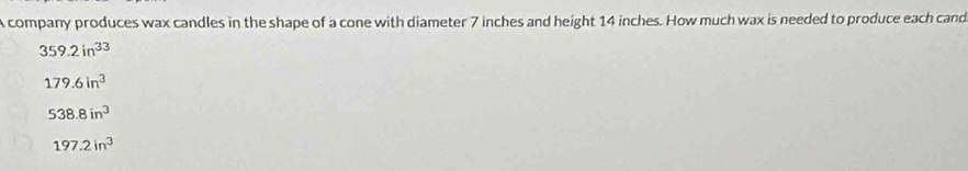 A company produces wax candles in the shape of a cone with diameter 7 inches and height 14 inches. How much wax is needed to produce each cand
359.2in^(33)
179.6in^3
538.8in^3
197.2in^3