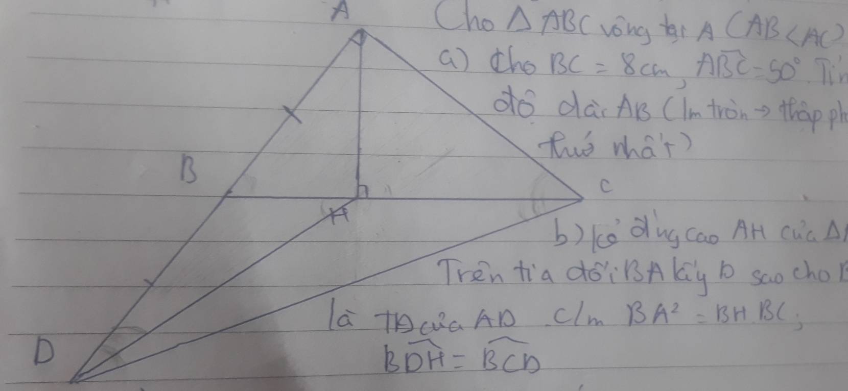 A Cho △ ABC vong bi A(AB
() the BC=8cm, ABC=50° T'm
do dai Ars (Im tron => thàp ph
tuo mha't)
B
C
b)ke dng Cao AH CuC A)
Tren tia doiBsAky b saochol
la TCaAD Clm BA^2=BHBC
D
overline BDH=overline BCD