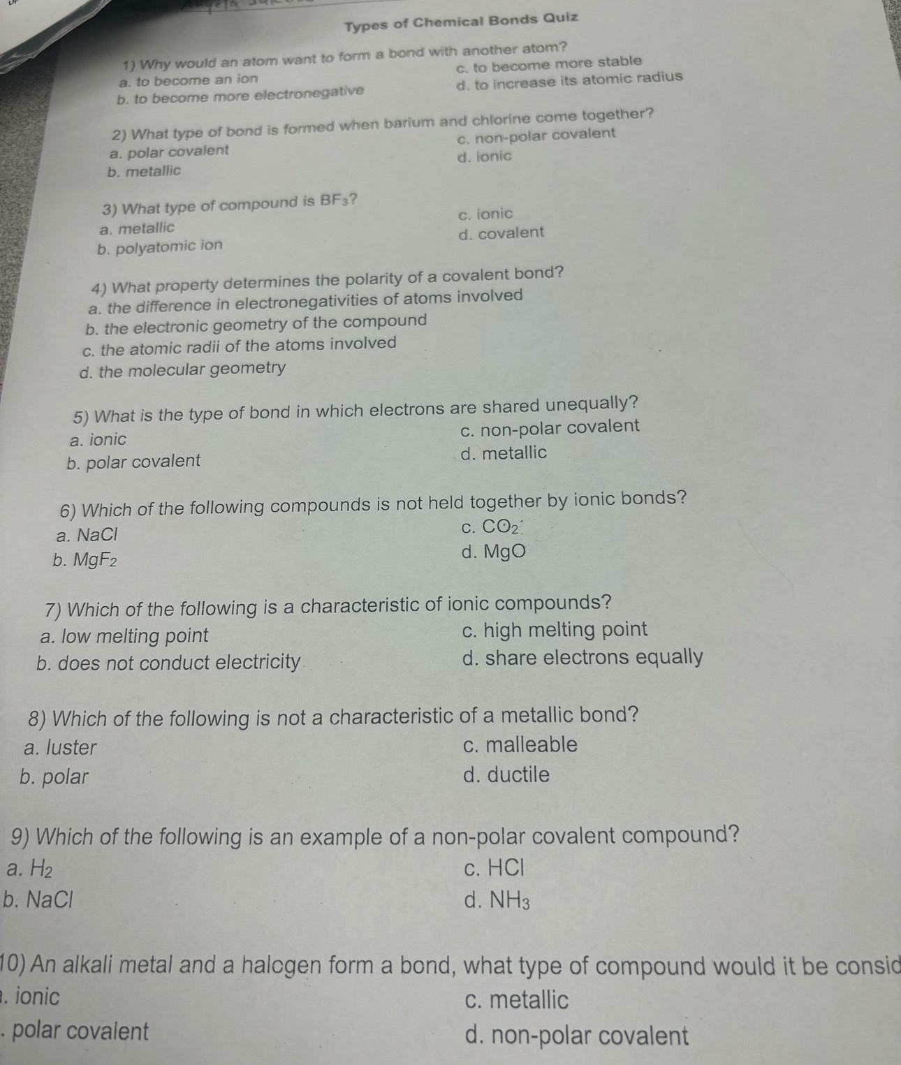 Types of Chemical Bonds Quiz
1) Why would an atom want to form a bond with another atom?
a. to become an ion c. to become more stable
b. to become more electronegative d. to increase its atomic radius
2) What type of bond is formed when barium and chlorine come together?
a. polar covalent c. non-polar covalent
b. metallic d. ionic
3) What type of compound is BF₃?
a. metallic c. ionic
b. polyatomic ion d. covalent
4) What property determines the polarity of a covalent bond?
a. the difference in electronegativities of atoms involved
b. the electronic geometry of the compound
c. the atomic radii of the atoms involved
d. the molecular geometry
5) What is the type of bond in which electrons are shared unequally?
a. ionic
c. non-polar covalent
b. polar covalent d. metallic
6) Which of the following compounds is not held together by ionic bonds?
a. NaCl
C. CO_2
b. MgF₂
d. MgO
7) Which of the following is a characteristic of ionic compounds?
a. low melting point c. high melting point
b. does not conduct electricity d. share electrons equally
8) Which of the following is not a characteristic of a metallic bond?
a. luster c. malleable
b. polar d. ductile
9) Which of the following is an example of a non-polar covalent compound?
a. H_2 C. HCI
b. NaCl d. NH_3
10) An alkali metal and a halcgen form a bond, what type of compound would it be consid
. ionic c. metallic
. polar covalent d. non-polar covalent