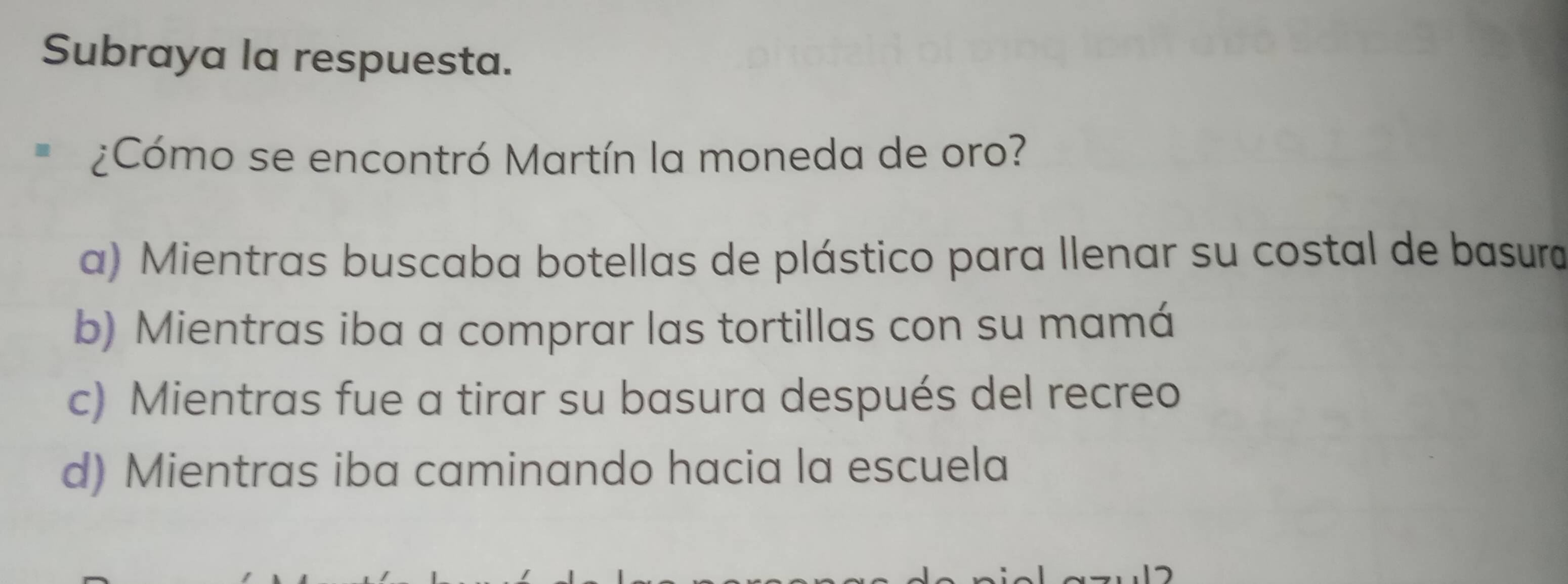 Subraya la respuesta.
¿Cómo se encontró Martín la moneda de oro?
a) Mientras buscaba botellas de plástico para llenar su costal de basura
b) Mientras iba a comprar las tortillas con su mamá
c) Mientras fue a tirar su basura después del recreo
d) Mientras iba caminando hacia la escuela