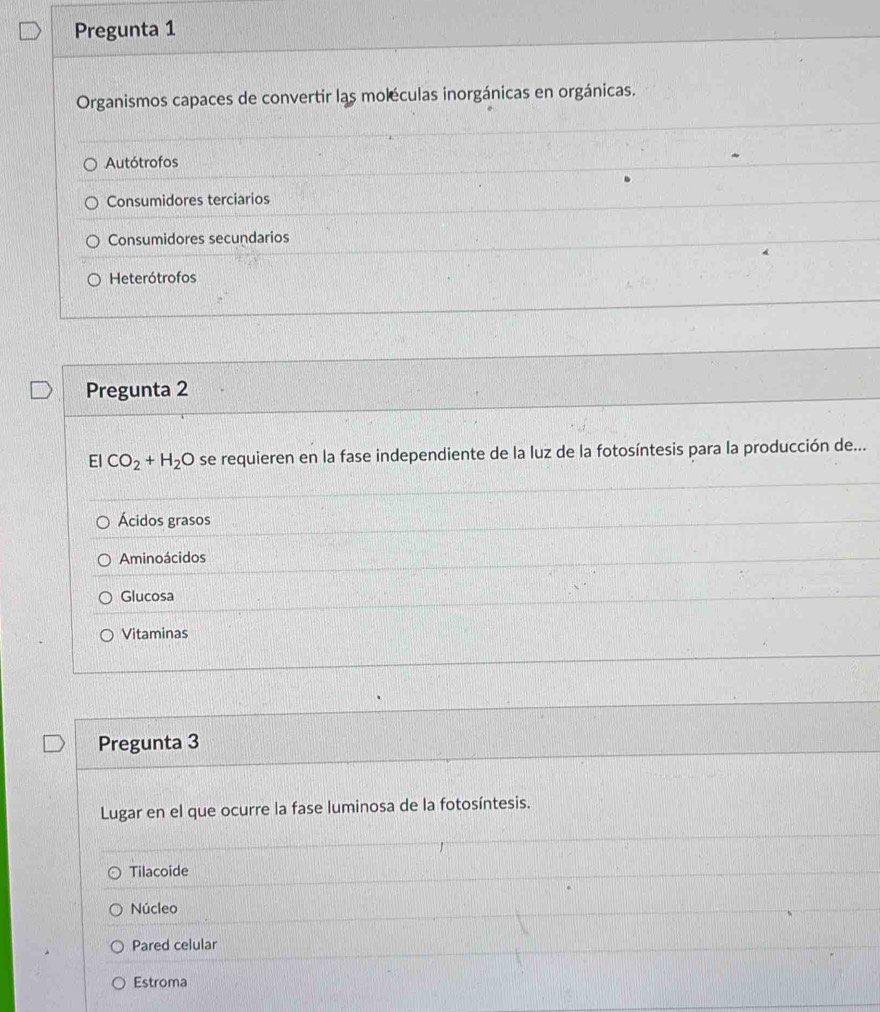 Pregunta 1
Organismos capaces de convertir las moléculas inorgánicas en orgánicas.
Autótrofos
Consumidores terciarios
Consumidores secundarios
Heterótrofos
Pregunta 2
El CO_2+H_2O se requieren en la fase independiente de la luz de la fotosíntesis para la producción de...
Ácidos grasos
Aminoácidos
Glucosa
Vitaminas
Pregunta 3
Lugar en el que ocurre la fase luminosa de la fotosíntesis.
Tilacoide
Núcleo
Pared celular
Estroma