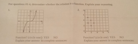 For questions #1-4, determime whether the relation is a function. Explain your reasoning.
1.
2
Function? (circle one) YES NO
Explain your answer in complete sentences: Function? (circle one) YES NO
Explain your answer in complete sentences: