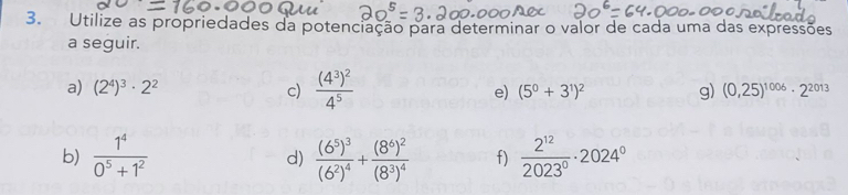 Utilize as propriedades da potenciação para determinar o valor de cada uma das expressões 
a seguir. 
a) (2^4)^3· 2^2 c) frac (4^3)^24^5 e) (5^0+3^1)^2 g) (0,25)^1006· 2^(2013)
b)  1^4/0^5+1^2  frac (6^5)^3(6^2)^4+frac (8^6)^2(8^3)^4 f)  2^(12)/2023° · 2024°
d)