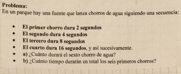 Problema: 
En un parque hay una fuente que lanza chorros de agua siguiendo una secuencia: 
El primer chorro dura 2 segundos 
El segundo dura 4 segundos 
El tercero dura 8 segundos 
El cuarto dura 16 segundos, y así sucesivamente. 
a) ¿Cuánto durará el sexto chorro de agua? 
b) ¿Cuánto tiempo durarán en total los seis primeros chorros?