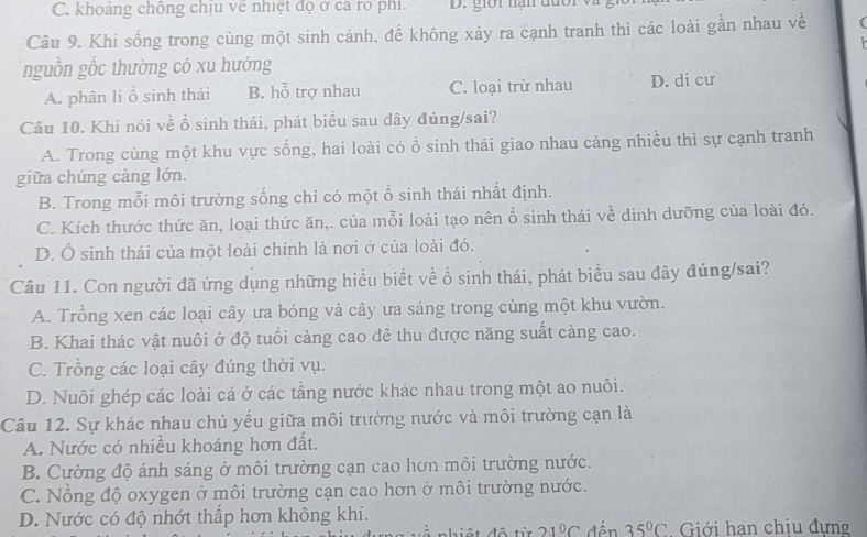 C. khoảng chông chịu ve nhiệt đọ ở ca rõ phi. D. giời nạn đườr v
Câu 9. Khi sống trong cùng một sinh cảnh, đề không xảy ra cạnh tranh thì các loài gần nhau về
nguồn gốc thường có xu hướng
A. phân li ổ sinh thái B. hỗ trợ nhau C. loại trừ nhau D. di cư
Câu 10. Khi nói về ổ sinh thái, phát biểu sau dây đúng/sai?
A. Trong cùng một khu vực sống, hai loài có ổ sinh thái giao nhau càng nhiều thì sự cạnh tranh
giữa chúng càng lớn.
B. Trong mỗi môi trường sống chỉ có một ổ sinh thái nhất định.
C. Kích thước thức ăn, loại thức ăn,. của mỗi loài tạo nên ổ sinh thái về dinh dưỡng của loài đó.
D. Ô sinh thái của một loài chính là nơi ở của loài đó.
Câu 11. Con người đã ứng dụng những hiểu biết về ổ sinh thái, phát biểu sau đây đúng/sai?
A. Trồng xen các loại cây ưa bóng và cây ưa sáng trong cùng một khu vườn.
B. Khai thác vật nuôi ở độ tuổi càng cao đề thu được năng suất càng cao.
C. Trồng các loại cây đúng thời vụ.
D. Nuôi ghép các loài cá ở các tầng nước khác nhau trong một ao nuôi.
Câu 12. Sự khác nhau chủ yếu giữa môi trường nước và môi trường cạn là
A. Nước có nhiều khoáng hơn đất.
B. Cường độ ánh sáng ở môi trường cạn cao hơn môi trường nước.
C. Nổng độ oxygen ở môi trường cạn cao hơn ở môi trường nước.
D. Nước có độ nhớt thấp hơn không khí.  đ ến 35°C. Giới han chịu đựng
A 210C