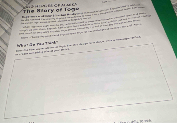 MOG HEROES OF ALASKA Date 
_ 
The Story of Togo 
Togo was a skinny Siberian Husky pup that musher Leanhard Seppaia tried to eron 
he did not think the scrawny dog had me hary Bu e thake it on a compentive dogsled team. Both times 
When Togo was eight months old, he freed himself to chase after his owner's dogsled tearn and easily 
the clever Togo escaped and returned to Seppala's kennels. 
caught up with them. Seppala had to keep Togo with him to make sure he didn't get into any other mischie 
and, much to Seppala's surprise, Togo proved himself by the end of that day. He was on the team 
Years of being Seppala's lead dog prepped Togo for the challenges of the Great Race of Mercy. 
Describe how you would honor Togo. Sketch a design for a statue, write a newspaper article, What Do You Think? 
or create something else of your choice. 
nublic to see.