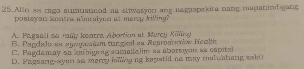 Alin sa mga sumusunod na sitwasyon ang nagpapakita nang mapanindigang
posisyon kontra aborsiyon at mercy killing?
A. Pagsali sa rally kontra Abortion at Mercy Killing
B. Pagdalo sa symposium tungkol sa Reproductive Health
C. Pagdamay sa kaibigang sumailalim sa aborsiyon sa ospital
D. Pagsang-ayon sa mercy killing ng kapatid na may malubhang sakit