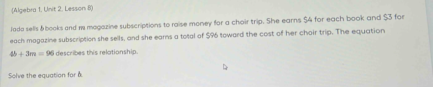 (Algebra 1, Unit 2, Lesson 8) 
Jada sells &books and m magazine subscriptions to raise money for a choir trip. She earns $4 for each book and $3 for 
each magazine subscription she sells, and she earns a total of $96 toward the cost of her choir trip. The equation
4b+3m=96 describes this relationship. 
Solve the equation for b.