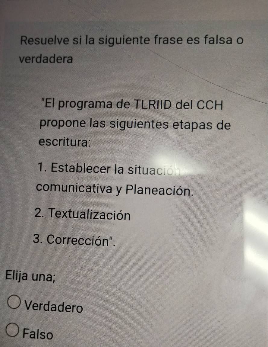 Resuelve si la siguiente frase es falsa o
verdadera
"El programa de TLRIID del CCH
propone las siguientes etapas de
escritura:
1. Establecer la situación
comunicativa y Planeación.
2. Textualización
3. Corrección".
Elija una;
Verdadero
Falso