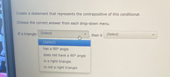 Create a statement that represents the contrapositive of this conditional.
Choose the correct answer from each drop-down menu.
If a triangle (Select) , then it (Select)
(Select)
has a 90° angle
does not have a 90° angle
is a right triangle
is not a right triangle