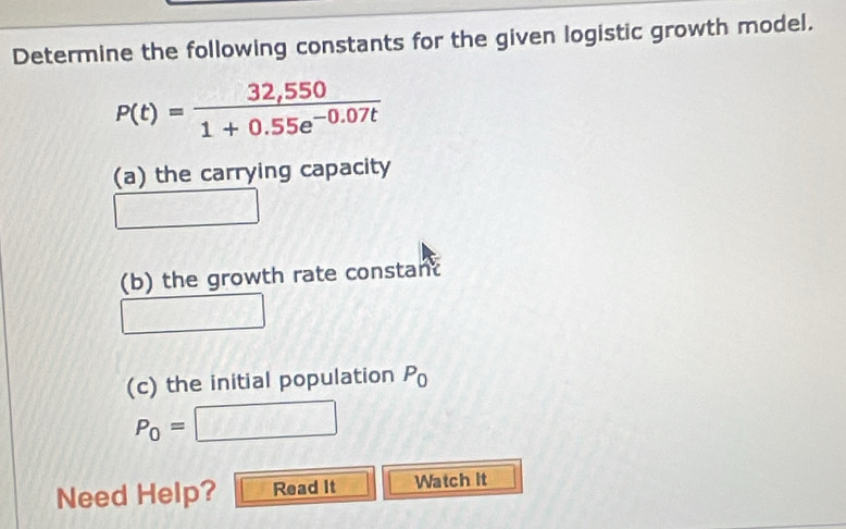 Determine the following constants for the given logistic growth model.
P(t)= (32,550)/1+0.55e^(-0.07t) 
(a) the carrying capacity 
(b) the growth rate constant
v=fof=7,8
(c) the initial population P_0
P_0=□
Need Help? Read It Watch It