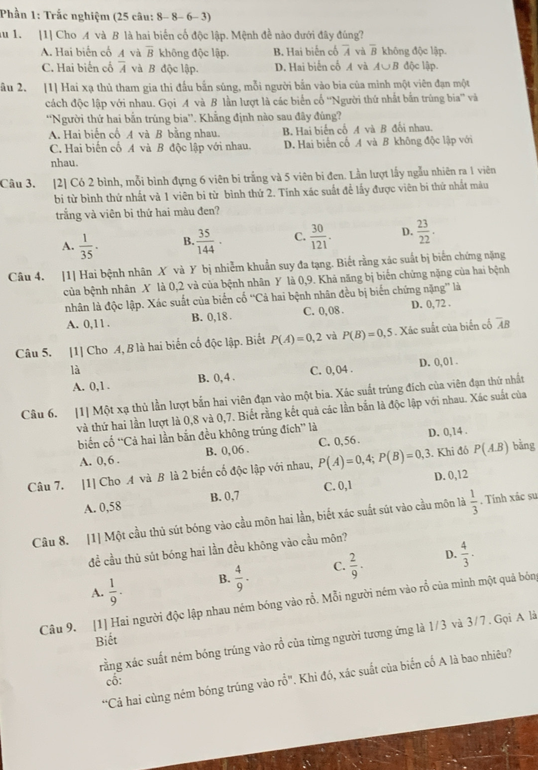 Phần 1: Trắc nghiệm (25 câu: 8- 8- 6- 3)
du 1. [1] Cho A và B là hai biến cố độc lập. Mệnh đề nào dưới đây đúng?
A. Hai biến cố A và overline B không độc lập. B. Hai biến cố overline A và overline B không độc lập.
C. Hai biến cố overline A và B độc lập. D. Hai biến cố A và A∪ B độc lập.
âu 2. [1] Hai xạ thủ tham gia thi đấu bắn súng, mỗi người bắn vào bia của mình một viên đạn một
cách độc lập với nhau. Gọi A và B lần lượt là các biển cố “Người thứ nhất bắn trúng bia” và
'Người thứ hai bắn trúng bia''. Khẳng định nào sau đây đúng?
A. Hai biến cổ A và B bằng nhau. B. Hai biến cố A và B đối nhau.
C. Hai biến cố A và B độc lập với nhau. D. Hai biến cố A và B không độc lập với
nhau.
Câu 3. [2] Có 2 bình, mỗi bình đựng 6 viên bi trắng và 5 viên bi đen. Lần lượt lấy ngẫu nhiên ra 1 viên
bi từ bình thứ nhất và 1 viên bi từ bình thứ 2. Tính xác suất đề lấy được viên bi thứ nhất màu
trắng và viên bi thứ hai màu đen?
A.  1/35 .
C.
B.  35/144 ·  30/121 .
D.  23/22 .
Câu 4. [1] Hai bệnh nhân X và Y bị nhiễm khuẩn suy đa tạng. Biết rằng xác suất bị biến chứng nặng
của bệnh nhân X là 0,2 và của bệnh nhân Y là 0,9. Khả năng bị biến chứng nặng của hai bệnh
nhân là độc lập. Xác suất của biến cố “Cả hai bệnh nhân đều bị biến chứng nặng” là
A. 0,11 .
B. 0,18 . C. 0, 08 .
D. 0, 72 .
Câu 5. [1] Cho A, B là hai biến cố độc lập. Biết P(A)=0,2 và P(B)=0,5. Xác suất của biến cố overline AB
là C. 0, 04 .
A. 0,1 . B. 0,4 . D. 0,01 .
Câu 6. [1] Một xạ thủ lần lượt bắn hai viên đạn vào một bia. Xác suất trúng đích của viên đạn thứ nhất
và thứ hai lần lượt là 0,8 và 0,7. Biết rằng kết quả các lần bắn là độc lập với nhau. Xác suất của
biến cố “Cả hai lần bắn đều không trúng đích” là
A. 0, 6 . B. 0,06 . C. 0,56 . D. 0,14 .
Câu 7. [1] Cho A và B là 2 biến cố độc lập với nhau, P(A)=0,4;P(B)=0,3. Khi đó P(A.B) bằng
D. 0,12
B. 0,7 C. 0,1
A. 0,58
Câu 8. [1] Một cầu thủ sút bóng vào cầu môn hai lần, biết xác suất sút vào cầu môn là  1/3 . Tính xác su
đề cầu thủ sút bóng hai lần đều không vào cầu môn?
C.  2/9 .
D.  4/3 .
A.  1/9 .
B.  4/9 .
Câu 9. [1] Hai người độc lập nhau ném bóng vào rỗ. Mỗi người ném vào rỗ của mình một quả bóng
Biết
xằng xác suất ném bóng trúng vào rồ của từng người tương ứng là 1/3 và 3/7. Gọi A là
*Cả hai cùng ném bóng trúng vào rhat O'' 7. Khi đó, xác suất của biến cố A là bao nhiêu?
cố: