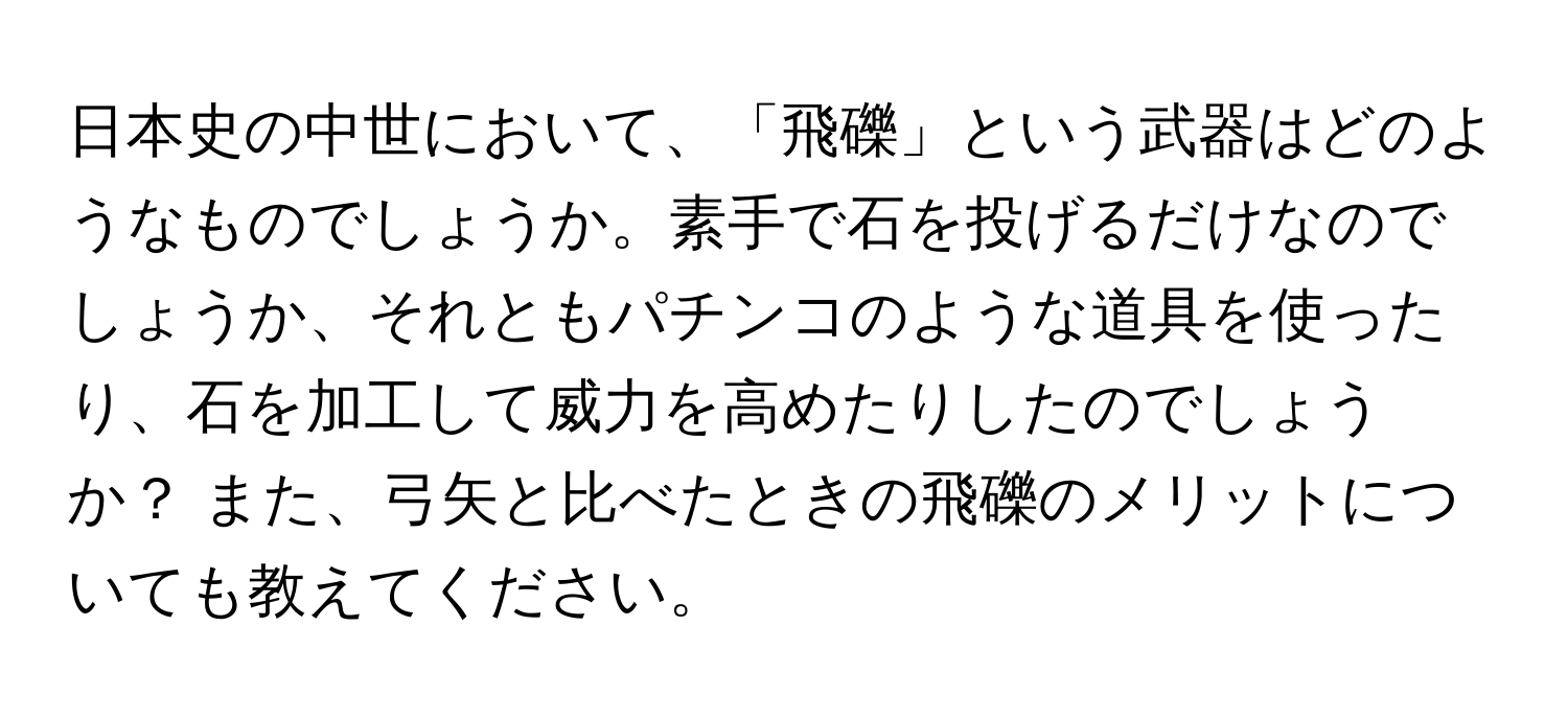 日本史の中世において、「飛礫」という武器はどのようなものでしょうか。素手で石を投げるだけなのでしょうか、それともパチンコのような道具を使ったり、石を加工して威力を高めたりしたのでしょうか？ また、弓矢と比べたときの飛礫のメリットについても教えてください。