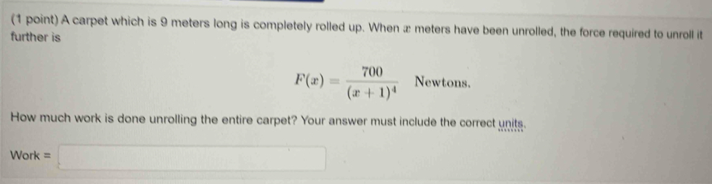 A carpet which is 9 meters long is completely rolled up. When æ meters have been unrolled, the force required to unroll it 
further is
F(x)=frac 700(x+1)^4 Newtons. 
How much work is done unrolling the entire carpet? Your answer must include the correct units.
Work=□