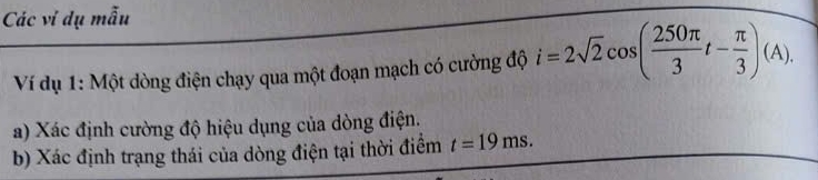 Các vi dụ mẫu 
Ví dụ 1: Một dòng điện chạy qua một đoạn mạch có cường độ i=2sqrt(2)cos ( 250π /3 t- π /3 )(A). 
a) Xác định cường độ hiệu dụng của dòng điện. 
b) Xác định trạng thái của dòng điện tại thời điểm t=19ms.