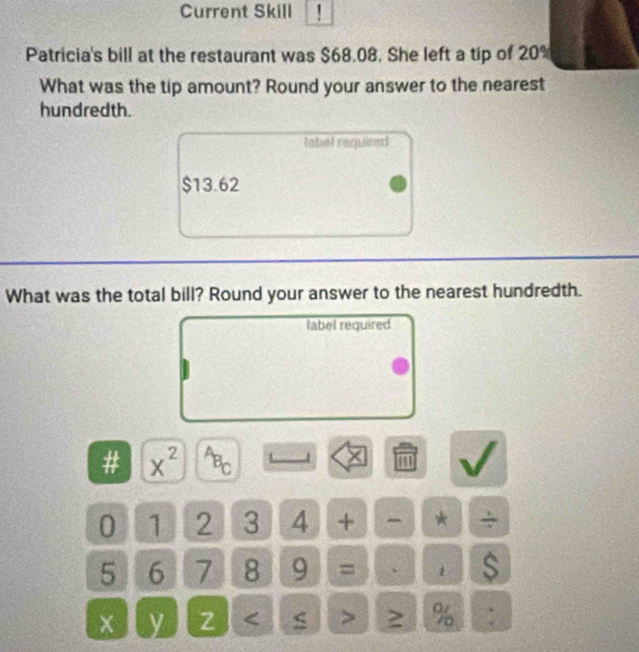 Current Skill ! 
Patricia's bill at the restaurant was $68.08. She left a tip of 20%
What was the tip amount? Round your answer to the nearest 
hundredth. 
label requized
$13.62
What was the total bill? Round your answer to the nearest hundredth. 
label required 
# x^(2^AB_C) 1'1
0 1 2 3 4 + *
5 6 7 8 9 = 、 
s 
y 2 %