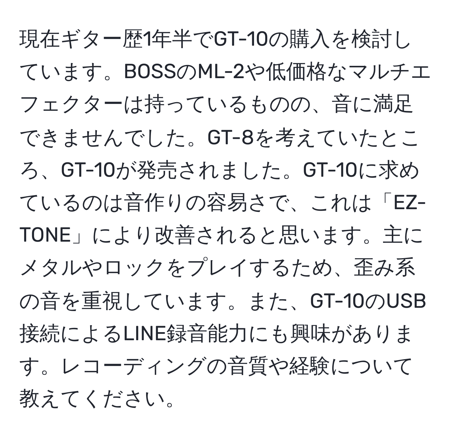 現在ギター歴1年半でGT-10の購入を検討しています。BOSSのML-2や低価格なマルチエフェクターは持っているものの、音に満足できませんでした。GT-8を考えていたところ、GT-10が発売されました。GT-10に求めているのは音作りの容易さで、これは「EZ-TONE」により改善されると思います。主にメタルやロックをプレイするため、歪み系の音を重視しています。また、GT-10のUSB接続によるLINE録音能力にも興味があります。レコーディングの音質や経験について教えてください。