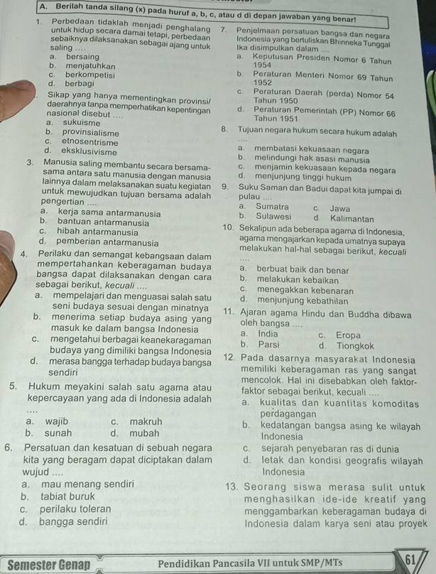 Berilah tanda silang (x) pada huruf a, b, c, atau d di depan jawaban yang benar!
1. Perbedaan tidaklah menjadi penghalan 7. Penjelmaan persatuan bangsa dan negara
untuk hidup secara damai tetapi, perbedaan Indonesia yang bertuliskan Bhinneka Tunggal
sebaiknya dilaksanakan sebagai ajang untuk
saling :. ,  , Ika disimpulkan dalam
a bersaing a. Keputusan Presiden Nomor 6 Tahun
b menjatuhkan 1954
b. Peraturan Menteri Nomor 69 Tahun
c. berkompetisi 1952
d. berbagi c. Peraturan Daerah (perda) Nomor 54
Sikap yang hanya mementingkan provinsi/ Tahun 1950
daerahnya tanpa memperhatikan kepentingan d. Peraturan Pemerintah (PP) Nomor 66
nasional disebut .... Tahun 1951
a sukuisme 8. Tujuan negara hukum secara hukum adalah
b. provinsialisme
c. etnosentrisme a. membatasi kekuasaan negara
d. eksklusivisme b. melindungi hak asasi manusia
c. menjamin kekuasaan kepada negara
3. Manusia saling membantu secara bersama- d. menjunjung tinggi hukum
sama antara satu manusia dengan manusia
lainnya dalam melaksanakan suatu kegiatan 9. Suku Saman dan Badui dapat kita jumpai di
untuk mewujudkan tujuan bersama adalah
pengertian .... a. Sumatra pulau c Jawa
a. kerja sama antarmanusia b. Sulawesi d Kalimantan
b. bantuan antarmanusia 10. Sekalipun ada beberapa agama di Indonesia,
c. hibah antarmanusia agama mengajarkan kepada umatnya supaya
d. pemberian antarmanusia melakukan hal-hal sebagai berikut, kecuali
4. Perilaku dan semangat kebangsaan dalam
mempertahankan keberagaman budaya a berbuat baik dan benar
bangsa dapat dilaksanakan dengan cara b. melakukan kebaikan
sebagai berikut, kecuali .... c. menegakkan kebenaran
a. mempelajari dan menguasai salah satu d. menjunjung kebathilan
seni budaya sesuai dengan minatnya 11. Ajaran agama Hindu dan Buddha dibawa
b. menerima setiap budaya asing yang oleh bangsa ....
masuk ke dalam bangsa Indonesia a. India c. Eropa
c. mengetahui berbagai keanekaragaman b. Parsi d Tiongkok
budaya yang dimiliki bangsa Indonesia
d. merasa bangga terhadap budaya bangsa 12. Pada dasarnya masyarakat Indonesia
memiliki keberagaman ras yang sangat
sendiri mencolok. Hal ini disebabkan oleh faktor-
5. Hukum meyakini salah satu agama atau faktor sebagai berikut, kecuali ....
kepercayaan yang ada di Indonesia adalah a. kualitas dan kuantitas komoditas
perdagangan
a. wajib c. makruh b. kedatangan bangsa asing ke wilayah
b. sunah d. mubah Indonesia
6. Persatuan dan kesatuan di sebuah negara c. sejarah penyebaran ras di dunia
kita yang beragam dapat diciptakan dalam d. letak dan kondisi geografis wilayah
wujud .... Indonesia
a. mau menang sendiri 13. Seorang siswa merasa sulit untuk
b. tabiat buruk menghasilkan ide-ide kreatif yan
c. perilaku toleran menggambarkan keberagaman budaya di
d. bangga sendiri Indonesia dalam karya seni atau proyek
Semester Genap Pendidikan Pancasila VII untuk SMP/MTs 61