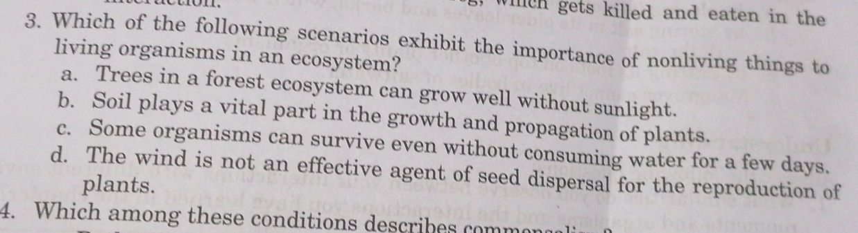 which gets killed and eaten in the
3. Which of the following scenarios exhibit the importance of nonliving things to
living organisms in an ecosystem?
a. Trees in a forest ecosystem can grow well without sunlight.
b. Soil plays a vital part in the growth and propagation of plants.
c. Some organisms can survive even without consuming water for a few days.
d. The wind is not an effective agent of seed dispersal for the reproduction of
plants.
4. Which among these conditions describes commer