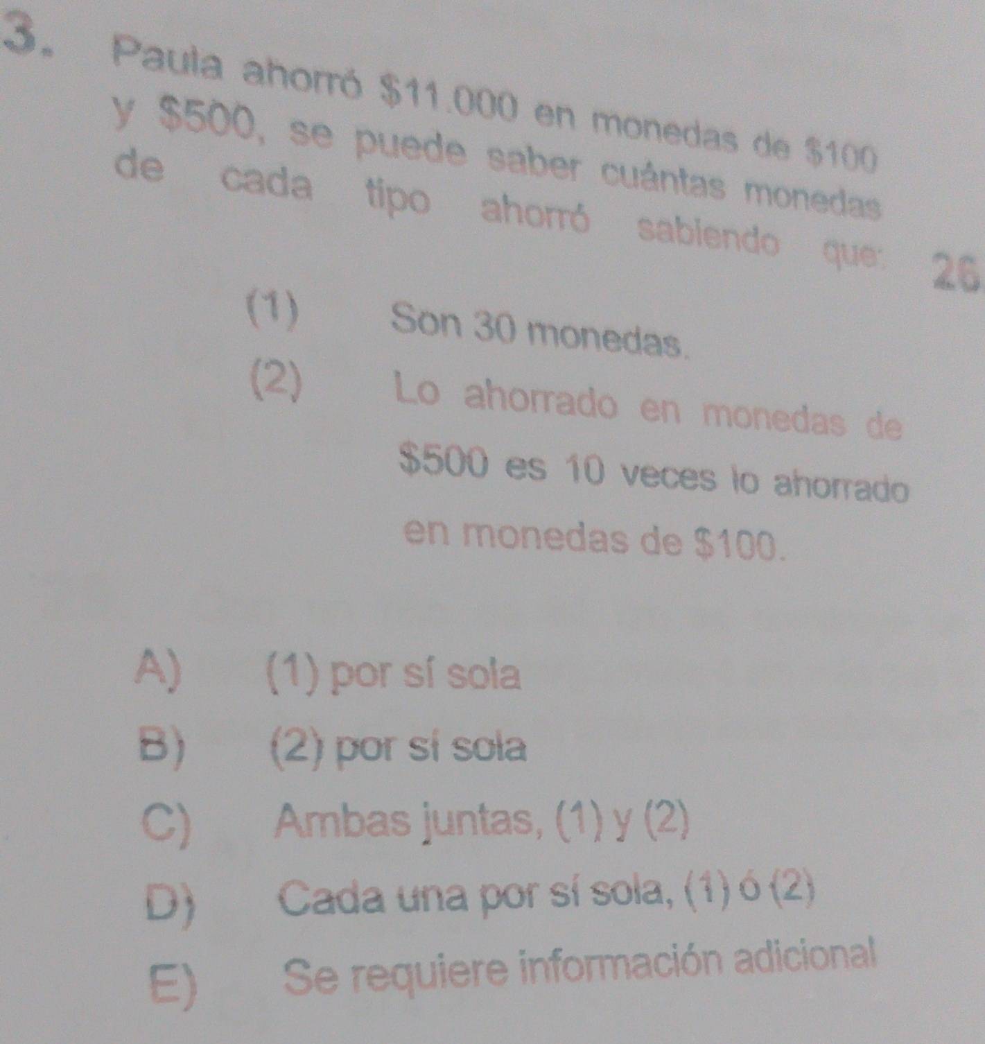 Paula ahorró $11.000 en monedas de $100
y $500, se puede saber cuántas monedas
de cada tipo ahorró sabiendo que 26
(1) Son 30 monedas.
(2) Lo ahorrado en monedas de
$500 es 10 veces lo ahorrado
en monedas de $100.
A) ( (1) por sí sola
B) (2) por sí sola
C) Ambas juntas, (1) y (2)
D) Cada una por sí sola, (1) ó (2)
E) Se requiere información adicional