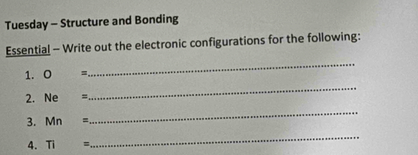 Tuesday - Structure and Bonding 
Essential - Write out the electronic configurations for the following: 
1. 0 =
_ 
2. Ne =
_ 
3. Mn=
_ 
4. Ti=
_