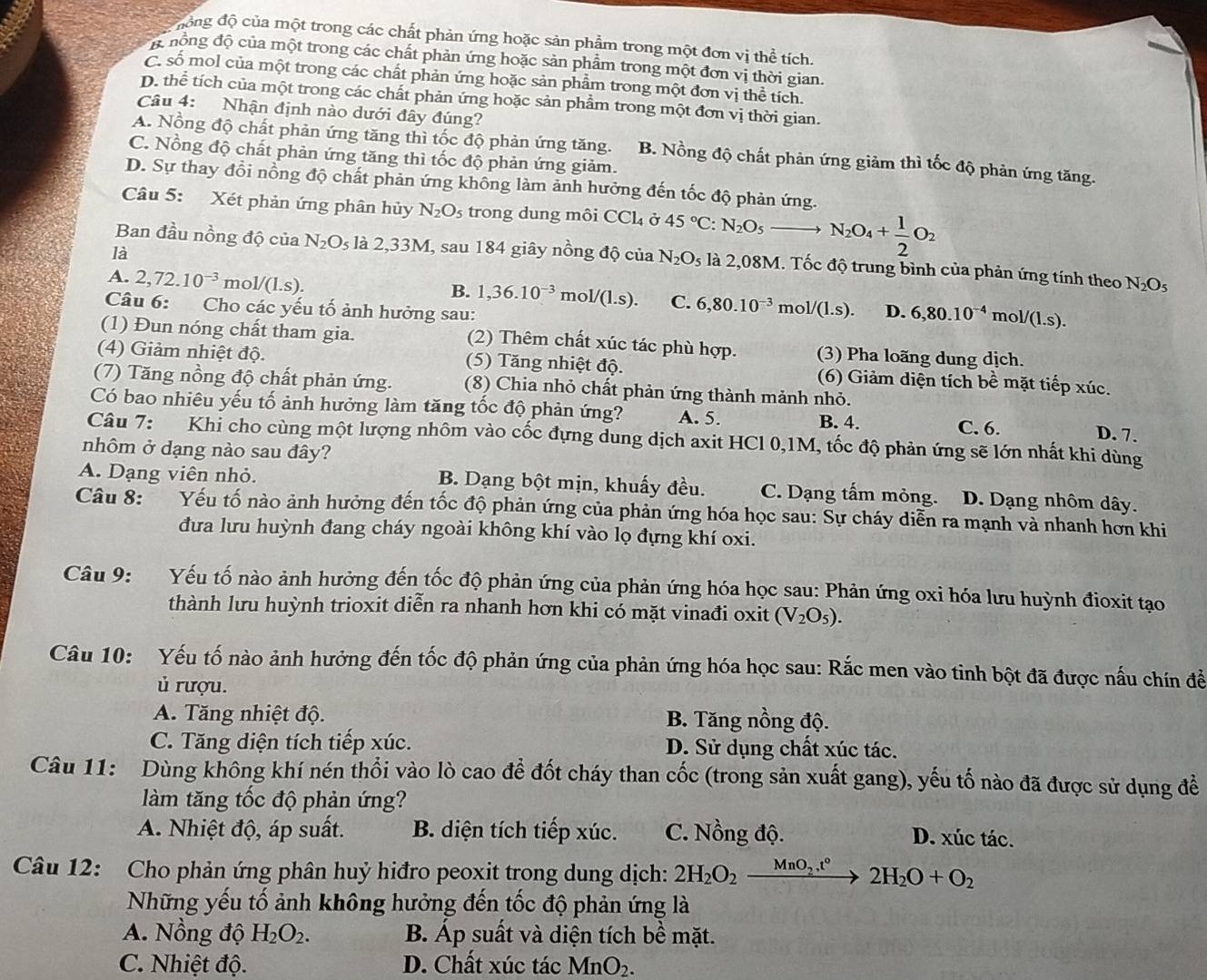 động độ của một trong các chất phản ứng hoặc sản phẩm trong một đơn vị thể tích.
đ đồng độ của một trong các chất phản ứng hoặc sản phẩm trong một đơn vị thời gian.
C. số mol của một trong các chất phản ứng hoặc sản phẩm trong một đơn vị thể tích.
D. thể tích của một trong các chất phản ứng hoặc sản phẩm trong một đơn vị thời gian.
Câu 4: Nhận định nào dưới đây đúng?
A. Nồng độ chất phản ứng tăng thì tốc độ phản ứng tăng. B. Nồng độ chất phản ứng giảm thì tốc độ phản ứng tăng.
C. Nồng độ chất phản ứng tăng thì tốc độ phản ứng giảm.
D. Sự thay đồi nồng độ chất phản ứng không làm ảnh hưởng đến tốc độ phản ứng.
Câu 5: Xét phản ứng phân hủy N_2O_5 trong dung môi CCl_4 Ở 45°C: N_2O_5to N_2O_4+ 1/2 O_2
là
Ban đầu nồng độ của N_2O_5 là 2,33M, sau 184 giây nồng độ của N_2O_5 là 2,08M. Tốc độ trung bình của phản ứng tính theo N_2O_5
A. 2,72.10^(-3)mol/(1.s).
B. 1,36.10^(-3)mol/(1.s). C. 6,80.10^(-3) mol/(1.s). D.
Câu 6: Cho các yếu tố ảnh hưởng sau: 6,80.10^(-4) m ol/(l.s).
(1) Đun nóng chất tham gia. (2) Thêm chất xúc tác phù hợp. (3) Pha loãng dung dịch.
(4) Giảm nhiệt độ. (5) Tăng nhiệt độ. (6) Giảm diện tích bề mặt tiếp xúc.
(7) Tăng nồng độ chất phản ứng. (8) Chia nhỏ chất phản ứng thành mảnh nhỏ.
Có bao nhiêu yếu tố ảnh hưởng làm tăng tốc độ phản ứng? A. 5. B. 4.
C. 6. D. 7.
Câu 7: Khi cho cùng một lượng nhôm vào cốc đựng dung dịch axit HCl 0,1M, tốc độ phản ứng sẽ lớn nhất khi dùng
nhôm ở dạng nào sau đây?
A. Dạng viên nhỏ. B. Dạng bột mịn, khuấy đều. C. Dạng tấm mỏng. D. Dạng nhôm dây.
Câu 8:   Yếu tố nào ảnh hưởng đến tốc độ phản ứng của phản ứng hóa học sau: Sự cháy diễn ra mạnh và nhanh hơn khi
đưa lưu huỳnh đang cháy ngoài không khí vào lọ đựng khí oxi.
Câu 9: Yếu tố nào ảnh hưởng đến tốc độ phản ứng của phản ứng hóa học sau: Phản ứng oxi hóa lưu huỳnh đioxit tạo
thành lưu huỳnh trioxit diễn ra nhanh hơn khi có mặt vinađi oxit (V_2O_5).
Câu 10:  Yếu tố nào ảnh hưởng đến tốc độ phản ứng của phản ứng hóa học sau: Rắc men vào tinh bột đã được nấu chín đề
ủ rượu.
A. Tăng nhiệt độ.  B. Tăng nồng độ.
C. Tăng diện tích tiếp xúc. D. Sử dụng chất xúc tác.
Câu 11: Dùng không khí nén thổi vào lò cao để đốt cháy than cốc (trong sản xuất gang), yếu tố nào đã được sử dụng đề
làm tăng tốc độ phản ứng?
A. Nhiệt độ, áp suất. B. diện tích tiếp xúc. C. Nồng độ. D. xúc tác.
Câu 12: Cho phản ứng phân huỷ hiđro peoxit trong dung dịch: 2H_2O_2xrightarrow MnO_2.t°2H_2O+O_2
Những yếu tố ảnh không hưởng đến tốc độ phản ứng là
A. Nồng độ H_2O_2. B. Áp suất và diện tích bề mặt.
C. Nhiệt độ. D. Chất xúc tác MnO_2.