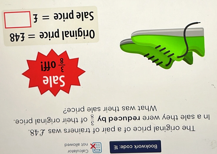 Calculator
Bookwork code: 1E not allowed
The original price of a pair of trainers was £48.
In a sale they were reduced by  3/8  of their original price.
What was their sale price?
Original price = - 48
Sale price =£□