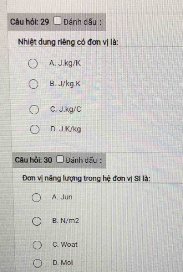 Câu hỏi: 29 □ Đánh dấu :
Nhiệt dung riêng có đơn vị là:
A. J.kg/K
B. J/kg. K
C. J.kg/C
D. J.K/kg
Câu hỏi: 30 □ Đánh dấu :
Đơn vị năng lượng trong hệ đơn vị SI là:
A. Jun
B. N/m2
C. Woat
D. Mol