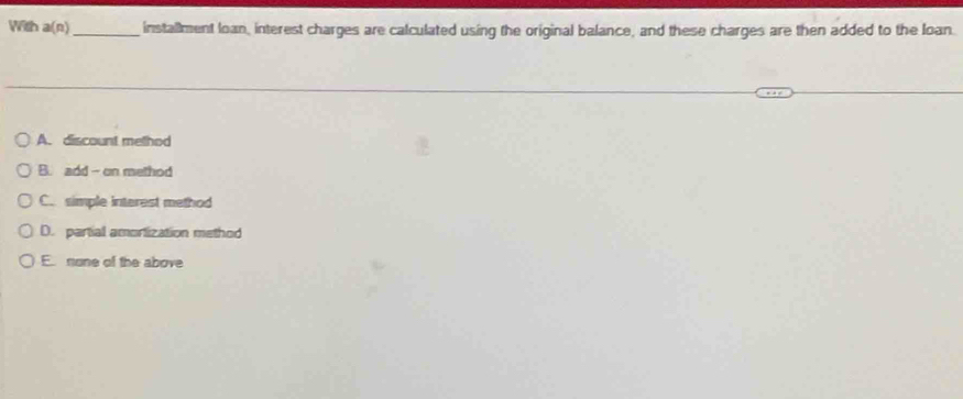 With a(n) _installment loan, interest charges are calculated using the original balance, and these charges are then added to the loan.
A. discount method
B. add- on method
C. simple interest method
D. partial amortization method
E. none of the above