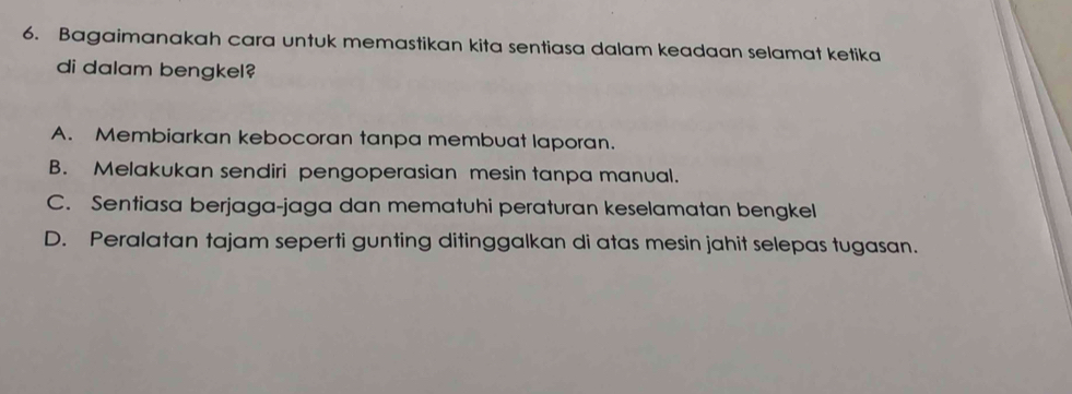 Bagaimanakah cara untuk memastikan kita sentiasa dalam keadaan selamat ketika
di dalam bengkel?
A. Membiarkan kebocoran tanpa membuat laporan.
B. Melakukan sendiri pengoperasian mesin tanpa manual.
C. Sentiasa berjaga-jaga dan mematuhi peraturan keselamatan bengkel
D. Peralatan tajam seperti gunting ditinggalkan di atas mesin jahit selepas tugasan.