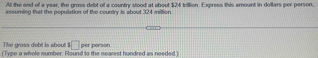 At the end of a year, the gross debt of a country stood at about $24 trillion. Express this amount in dollars per person, 
assuming that the population of the country is about 324 million. 
The gross debt is about $□ per person. 
(Type a whole number. Round to the nearest hundred as needed.)