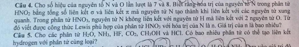 Cho số hiệu của nguyên tố N và O lần lượt là 7 và 8. Biết rằng hóa trị của nguyên tổ N trong phân tử
HNO_2 bằng tổng số liên kết σ và liên kết π mà nguyên tử N tạo thành khi liên kết với các nguyên tử xung 
quanh. Trong phân tử HNO3, nguyên tử N không liên kết với nguyên tử H mà liên kết với 2 nguyên tử O. Từ 
đó viết được công thức Lewis phù hợp của phân tử HNO_3 với hóa trị của N là n. Giá trị của n là bao nhiêu? 
Câu 5. Cho các phân tử H_2O, NH_3, HF, CO_2, CH_3OH và HCl. Có bao nhiêu phân tử có thể tạo liên kết 
hydrogen với phân tử cùng loại? 
tá trị đô