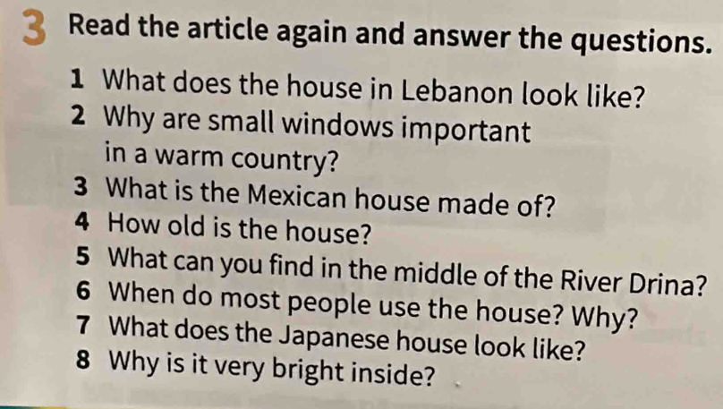 Read the article again and answer the questions. 
1 What does the house in Lebanon look like? 
2 Why are small windows important 
in a warm country? 
3 What is the Mexican house made of? 
4 How old is the house? 
5 What can you find in the middle of the River Drina? 
6 When do most people use the house? Why? 
7 What does the Japanese house look like? 
8 Why is it very bright inside?