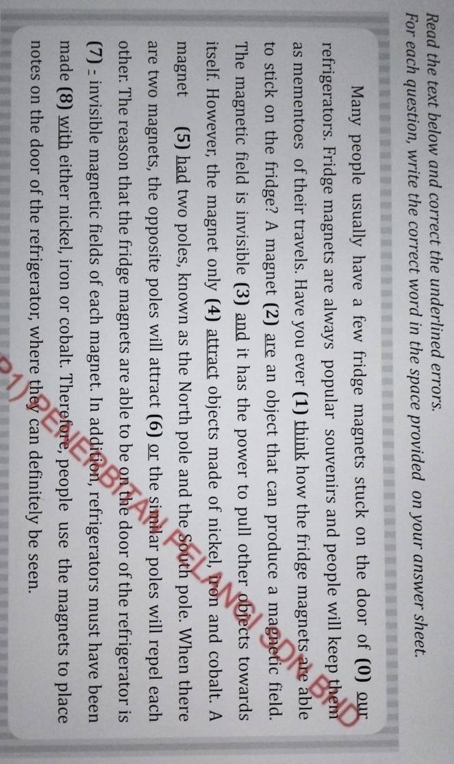 Read the text below and correct the underlined errors. 
For each question, write the correct word in the space provided on your answer sheet. 
Many people usually have a few fridge magnets stuck on the door of (0) our 
refrigerators. Fridge magnets are always popular souvenirs and people will keep them 
as mementoes of their travels. Have you ever (1) think how the fridge magnets are able 
to stick on the fridge? A magnet (2) are an object that can produce a magnetic field. 
The magnetic field is invisible (3) and it has the power to pull other objects towards 
itself. However, the magnet only (4) attract objects made of nickel, iron and cobalt. A 
magnet (5) had two poles, known as the North pole and the South pole. When there 
are two magnets, the opposite poles will attract (6) or the similar poles will repel each 
other. The reason that the fridge magnets are able to be on the door of the refrigerator is 
(7) - invisible magnetic fields of each magnet. In addition, refrigerators must have been 
made (8) with either nickel, iron or cobalt. Therefore, people use the magnets to place 
notes on the door of the refrigerator, where they can definitely be seen.