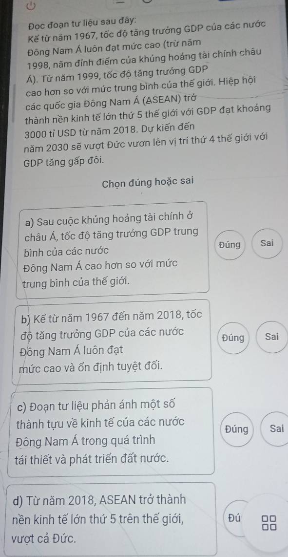 Đọc đoạn tư liệu sau đây: 
Kế từ năm 1967, tốc độ tăng trưởng GDP của các nước 
Đông Nam Á luôn đạt mức cao (trừ năm 
1998, năm đỉnh điểm của khúng hoáng tài chính châu 
Á). Từ năm 1999, tốc độ tăng trưởng GDP 
cao hơn so với mức trung bình của thế giới. Hiệp hội 
các quốc gia Đông Nam Á (ASEAN) trở 
thành nền kinh tế lớn thứ 5 thế giới với GDP đạt khoảng
3000 tỉ USD từ năm 2018. Dự kiến đến 
năm 2030 sẽ vượt Đức vươn lên vị trí thứ 4 thế giới với 
GDP tăng gấp đôi. 
Chọn đúng hoặc sai 
a) Sau cuộc khủng hoảng tài chính ở 
châu Á, tốc độ tăng trưởng GDP trung 
Đúng Sai 
bình của các nước 
Đông Nam Á cao hơn so với mức 
trung bình của thế giới. 
b) Kể từ năm 1967 đến năm 2018, tốc 
độ tăng trưởng GDP của các nước Đúng Sai 
Đồng Nam Á luôn đạt 
mức cao và ổn định tuyệt đối. 
c) Đoạn tư liệu phản ánh một số 
thành tựu về kinh tế của các nước Đúng Sai 
Đông Nam Á trong quá trình 
tái thiết và phát triển đất nước. 
d) Từ năm 2018, ASEAN trở thành 
nền kinh tế lớn thứ 5 trên thế giới, Đú 
vượt cả Đức.