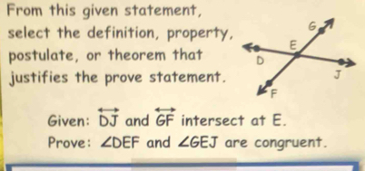 From this given statement, 
select the definition, property, 
postulate, or theorem that 
justifies the prove statement. 
Given: overleftrightarrow DJ and overleftrightarrow GF intersect at E. 
Prove: ∠ DEF and ∠ GEJ are congruent.